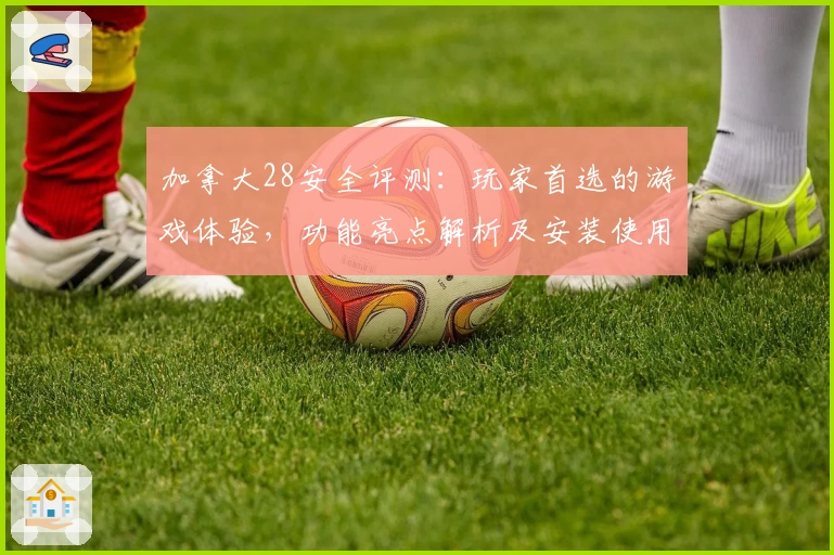 加拿大28安全评测：玩家首选的游戏体验，功能亮点解析及安装使用教程