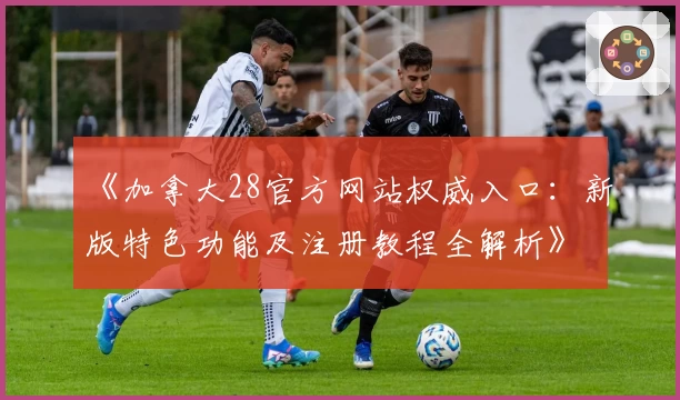 《加拿大28官方网站权威入口：新版特色功能及注册教程全解析》