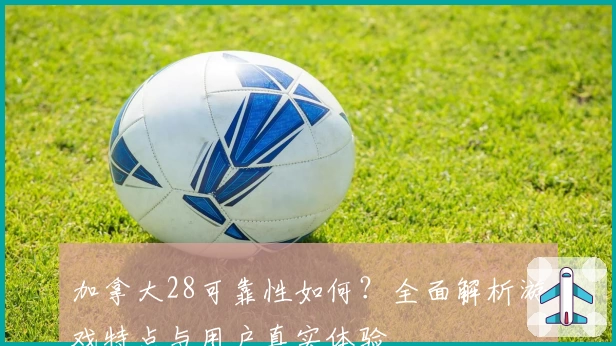 加拿大28可靠性如何？全面解析游戏特点与用户真实体验