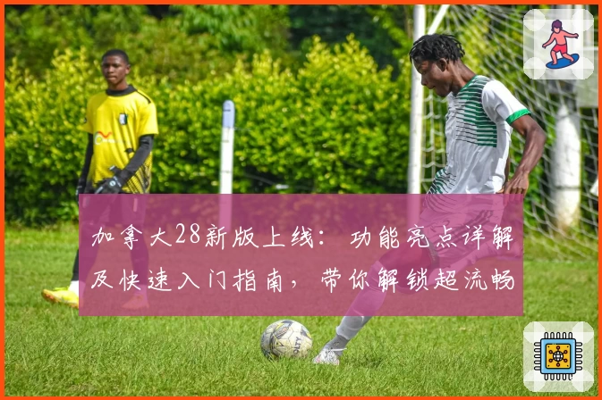 加拿大28新版上线：功能亮点详解及快速入门指南，带你解锁超流畅使用体验！