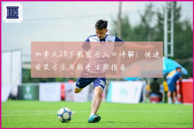 加拿大28下载官方入口详解：快速安装方法与新手注册指南