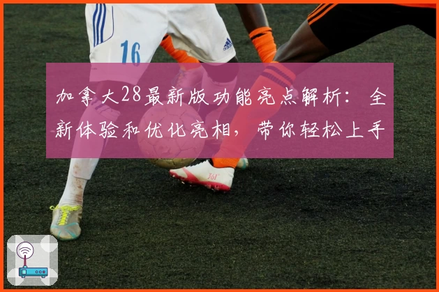 加拿大28最新版功能亮点解析：全新体验和优化亮相，带你轻松上手！