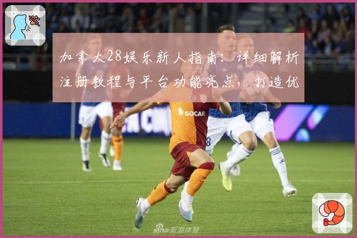 加拿大28娱乐新人指南：详细解析注册教程与平台功能亮点，打造优质使用体验