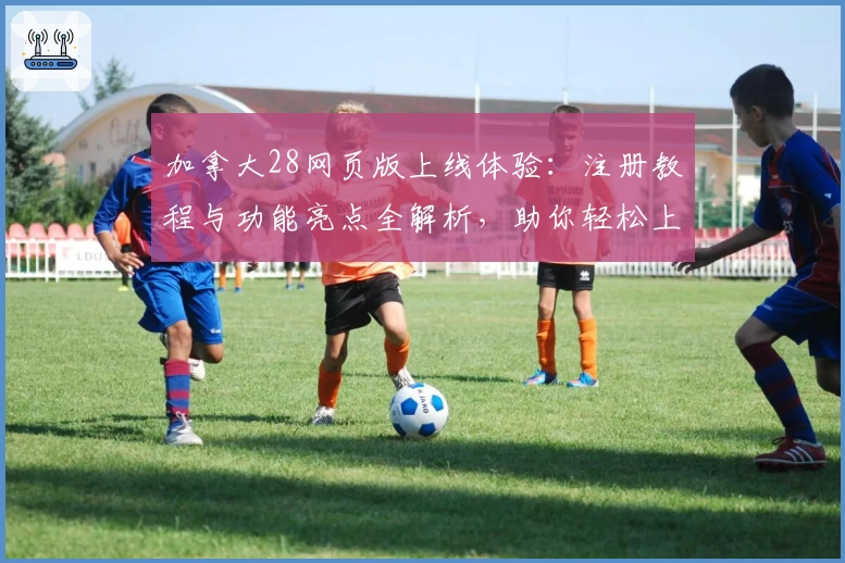 加拿大28网页版上线体验：注册教程与功能亮点全解析，助你轻松上手