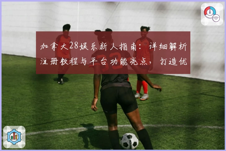 加拿大28娱乐新人指南：详细解析注册教程与平台功能亮点，打造优质使用体验