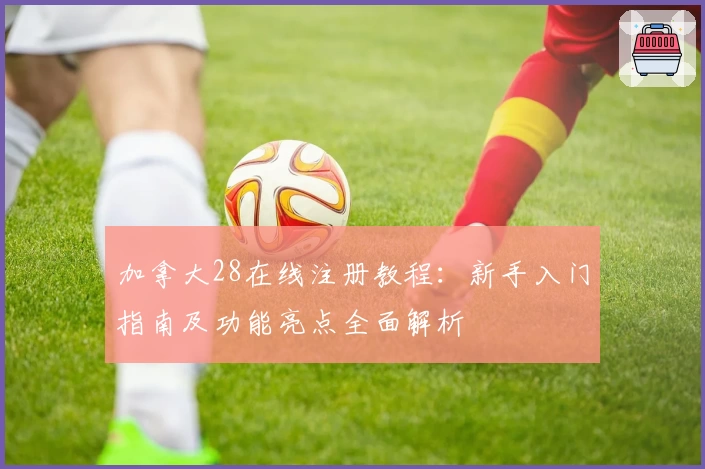 加拿大28在线注册教程:新手入门指南及功能亮点全面解析