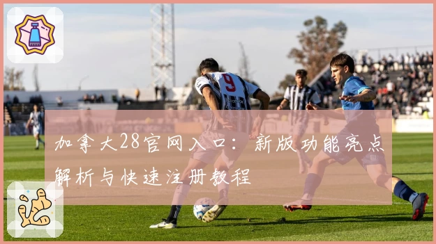 加拿大28官网入口:新版功能亮点解析与快速注册教程